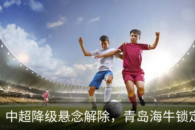中超降级悬念解除，青岛海牛锁定降级，前冠军危在旦夕